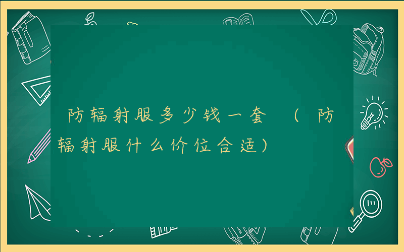 防辐射服多少钱一套 (防辐射服什么价位合适)